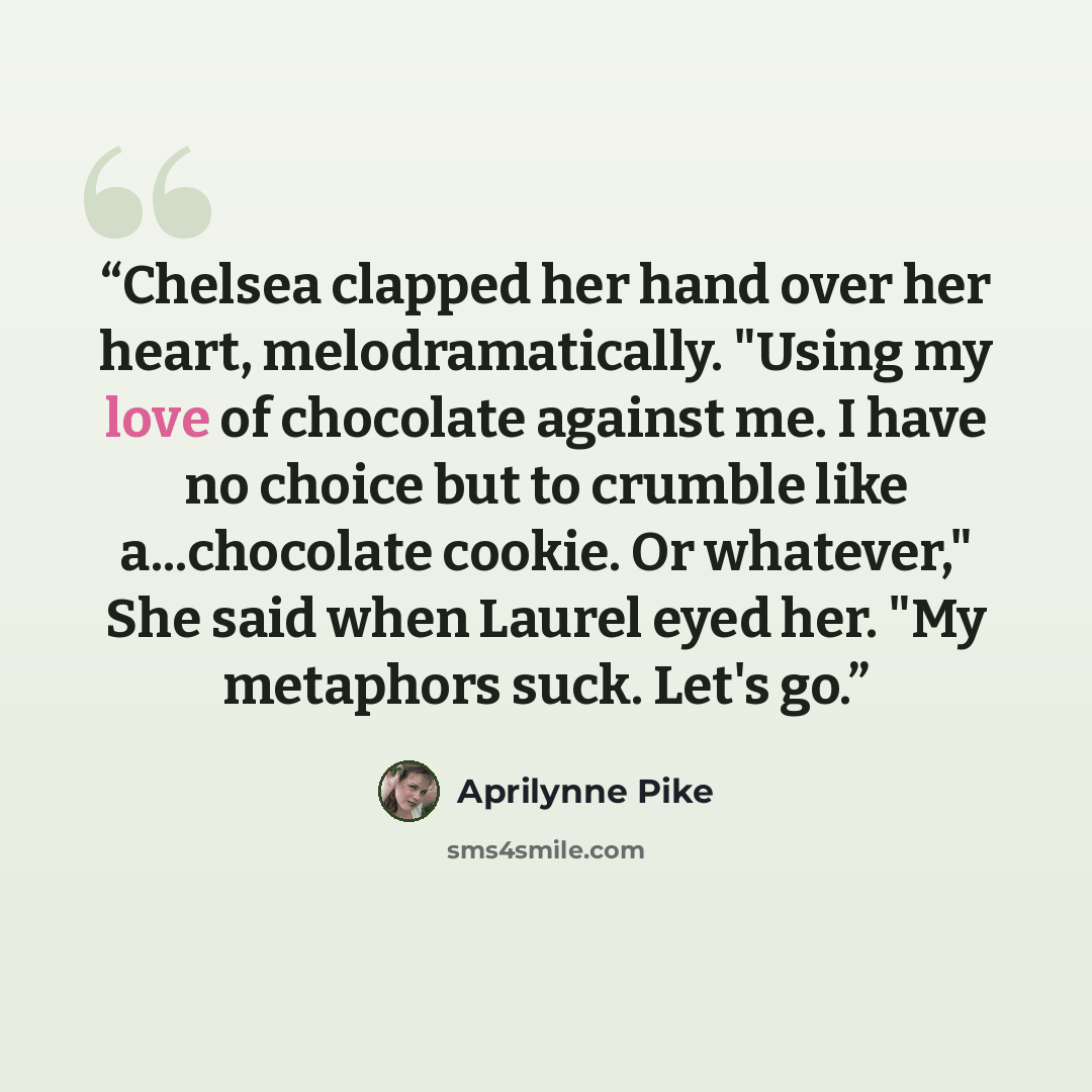 “Chelsea clapped her hand over her heart, melodramatically. "Using my love of chocolate against me. I have no choice but to crumble like a...chocolate cookie. Or whatever," She said when Laurel eyed her. "My metaphors suck. Let's go.” quote by Aprilynne Pike