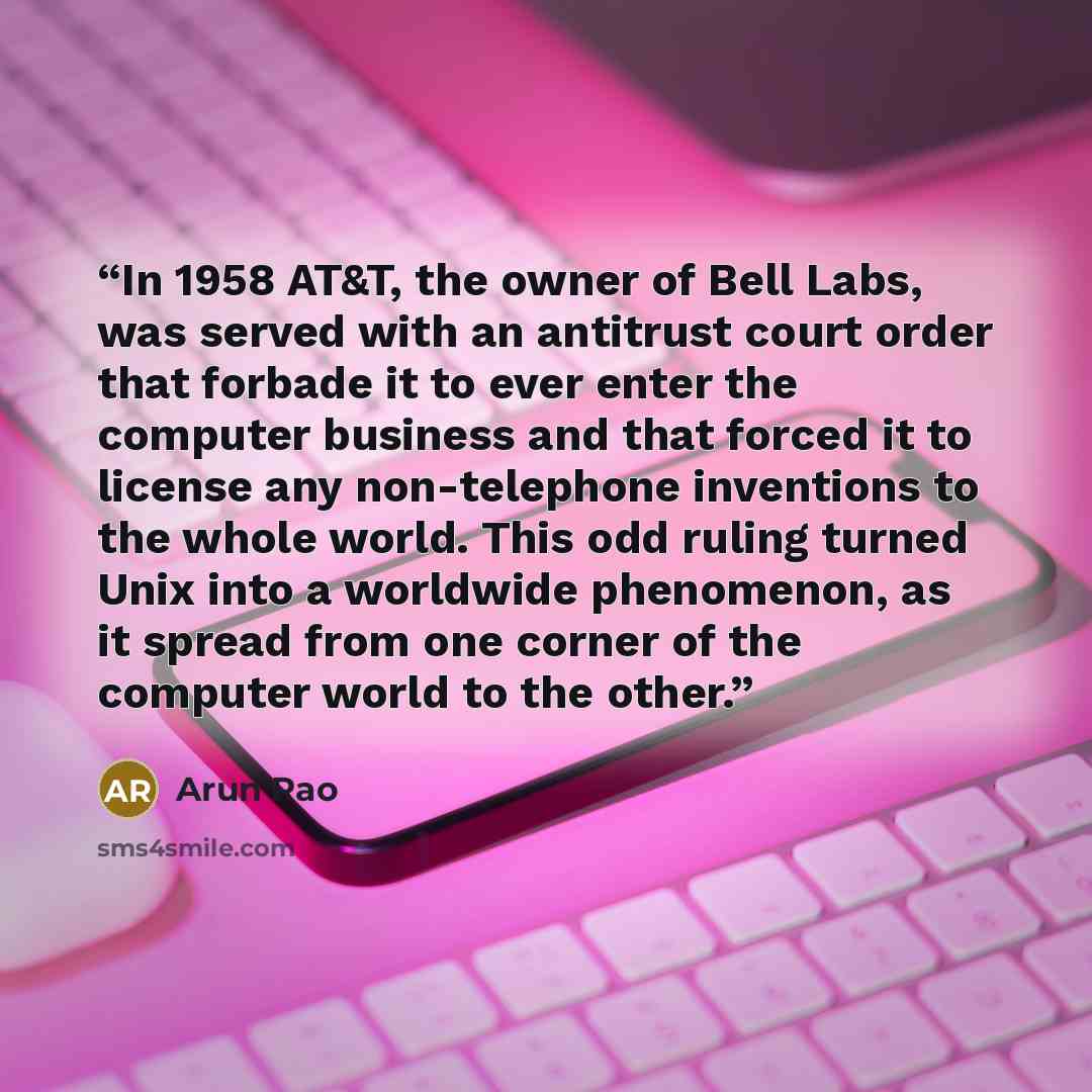 “In 1958 AT&T, the owner of Bell Labs, was served with an antitrust court order that forbade it to ever enter the computer business and that forced it to license any non-telephone inventions to the whole world. This odd ruling turned Unix into a worldwide phenomenon, as it spread from one corner of…” quote by Arun Rao
