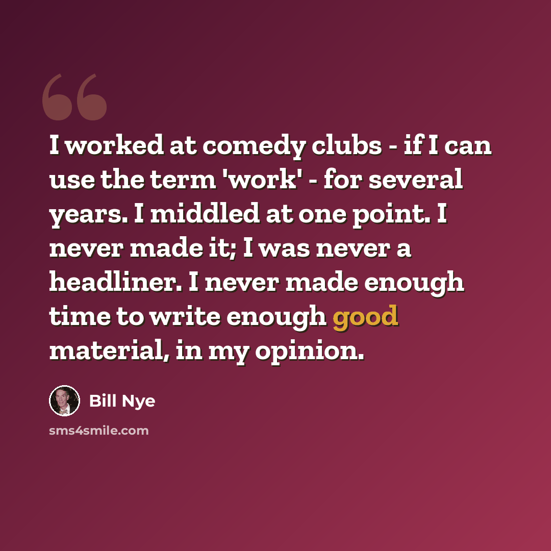 “I worked at comedy clubs - if I can use the term 'work' - for several years. I middled at one point. I never made it; I was never a headliner. I never made enough time to write enough good material, in my opinion.” quote by Bill Nye