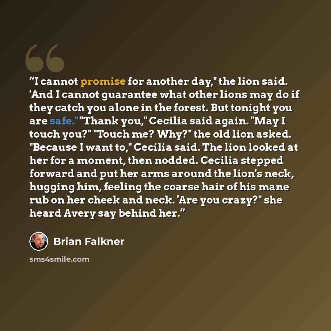 “I cannot promise for another day," the lion said. 'And I cannot guarantee what other lions may do if they catch you alone in the forest. But tonight you are safe." "Thank you," Cecilia said again. "May I touch you?" "Touch me? Why?" the old lion asked. "Because I want to," Cecilia said. The lion…” quote by Brian Falkner