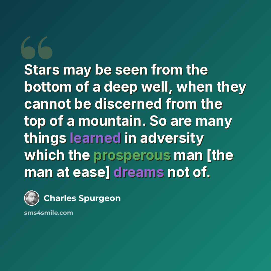 “Stars may be seen from the bottom of a deep well, when they cannot be discerned from the top of a mountain. So are many things learned in adversity which the prosperous man [the man at ease] dreams not of.” quote by Charles Spurgeon
