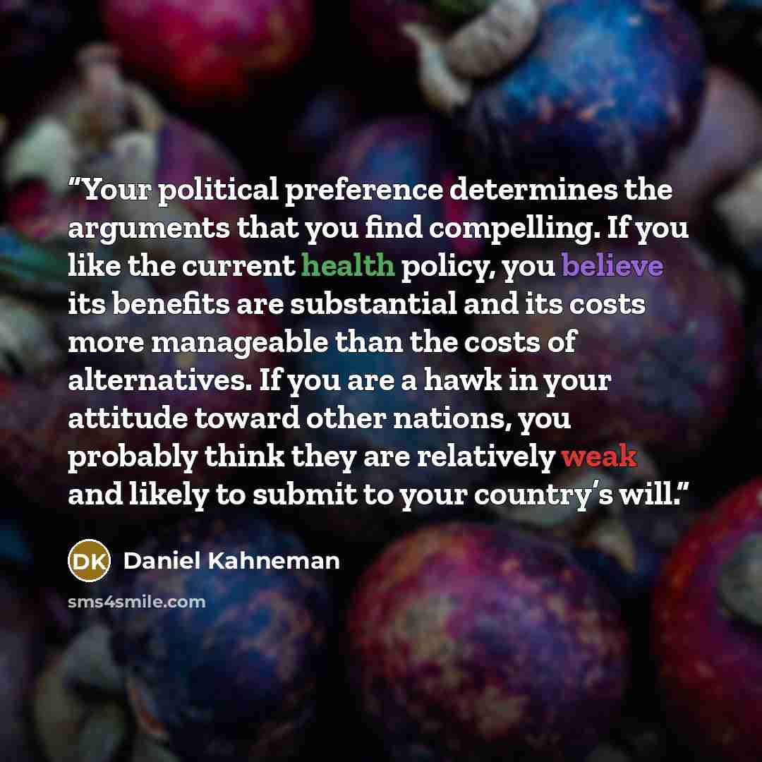 “Your political preference determines the arguments that you find compelling. If you like the current health policy, you believe its benefits are substantial and its costs more manageable than the costs of alternatives. If you are a hawk in your attitude toward other nations, you probably think…” quote by Daniel Kahneman