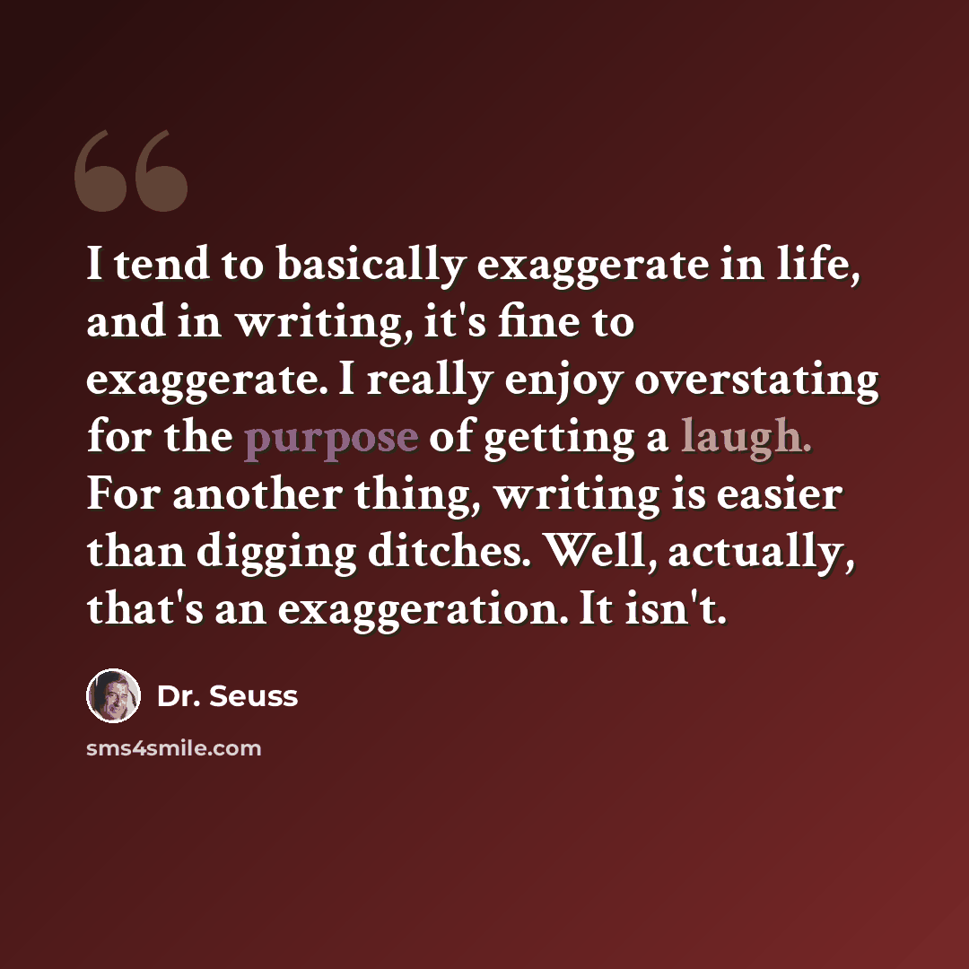 “I tend to basically exaggerate in life, and in writing, it's fine to exaggerate. I really enjoy overstating for the purpose of getting a laugh. For another thing, writing is easier than digging ditches. Well, actually, that's an exaggeration. It isn't.” quote by Dr. Seuss