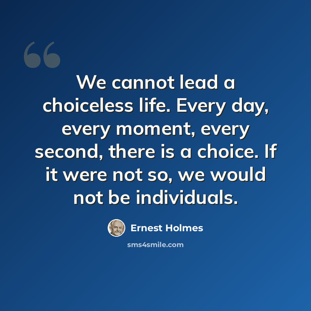 “We cannot lead a choiceless life. Every day, every moment, every second, there is a choice. If it were not so, we would not be individuals.” quote by Ernest Holmes