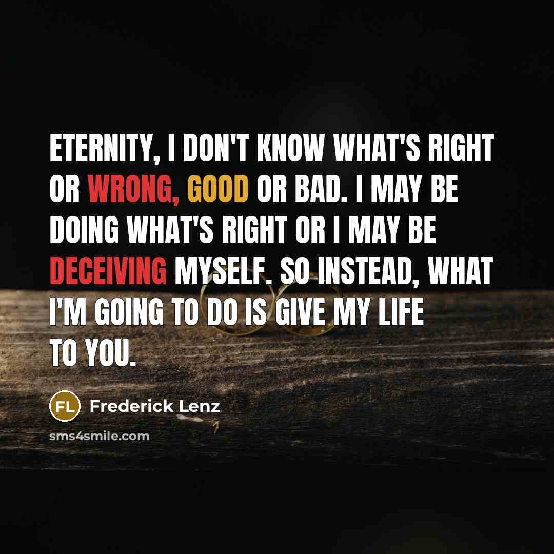 “Eternity, I don't know what's right or wrong, good or bad. I may be doing what's right or I may be deceiving myself. So instead, what I'm going to do is give my life to you.” quote by Frederick Lenz