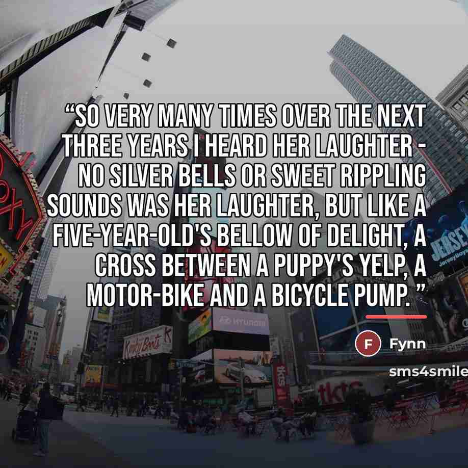 “So very many times over the next three years i heard her laughter - no silver bells or sweet rippling sounds was her laughter, but like a five-year-old's bellow of delight, a cross between a puppy's yelp, a motor-bike and a bicycle pump.” quote by Fynn