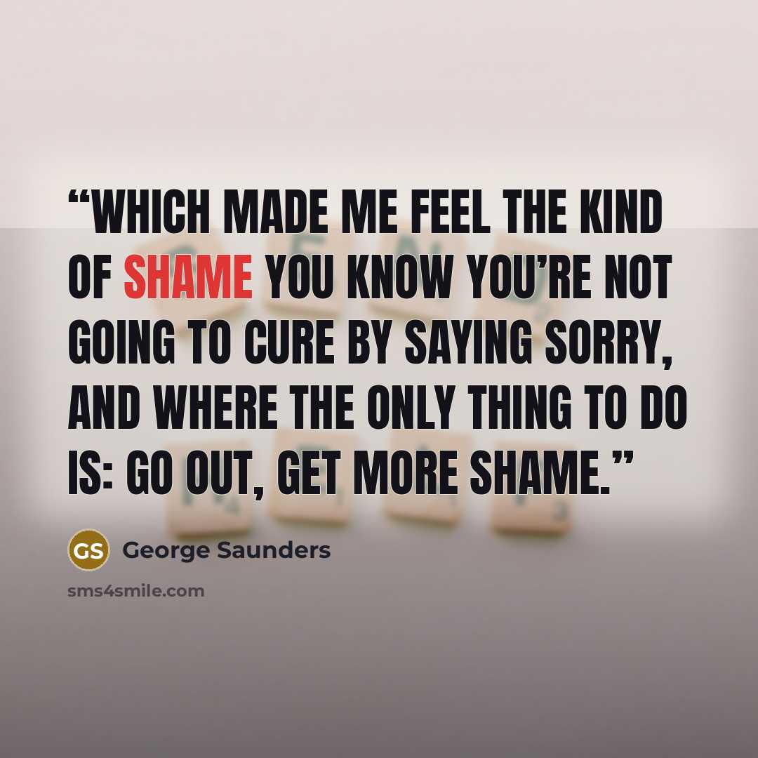 “which made me feel the kind of shame you know you’re not going to cure by saying sorry, and where the only thing to do is: go out, get more shame.” quote by George Saunders