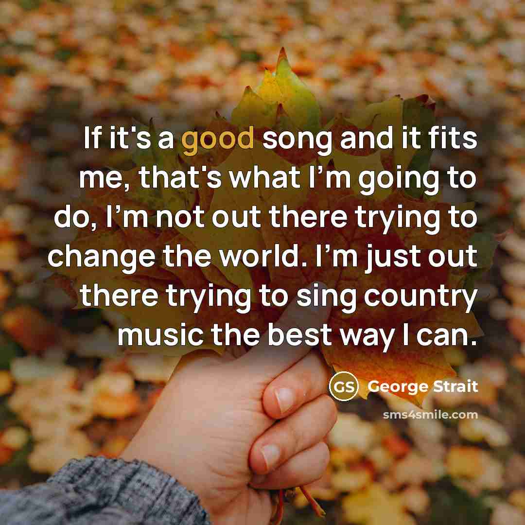 “If it's a good song and it fits me, that's what I'm going to do, I'm not out there trying to change the world. I'm just out there trying to sing country music the best way I can.” quote by George Strait