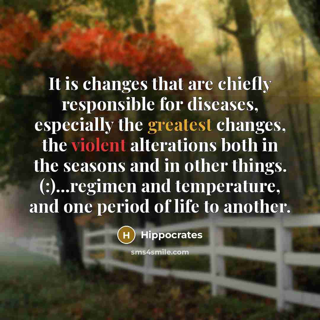 “It is changes that are chiefly responsible for diseases, especially the greatest changes, the violent alterations both in the seasons and in other things. (:)...regimen and temperature, and one period of life to another.” quote by Hippocrates