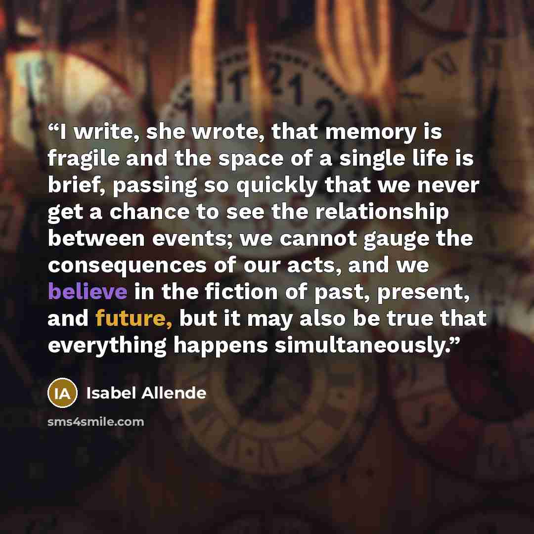 “I write, she wrote, that memory is fragile and the space of a single life is brief, passing so quickly that we never get a chance to see the relationship between events; we cannot gauge the consequences of our acts, and we believe in the fiction of past, present, and future, but it may also be…” quote by Isabel Allende