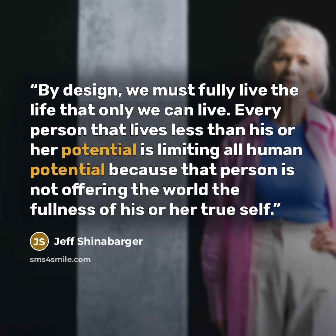 “By design, we must fully live the life that only we can live. Every person that lives less than his or her potential is limiting all human potential because that person is not offering the world the fullness of his or her true self.” quote by Jeff Shinabarger