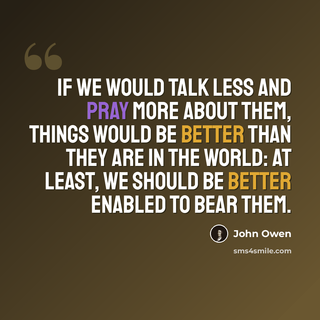 “If we would talk less and pray more about them, things would be better than they are in the world: at least, we should be better enabled to bear them.” quote by John Owen