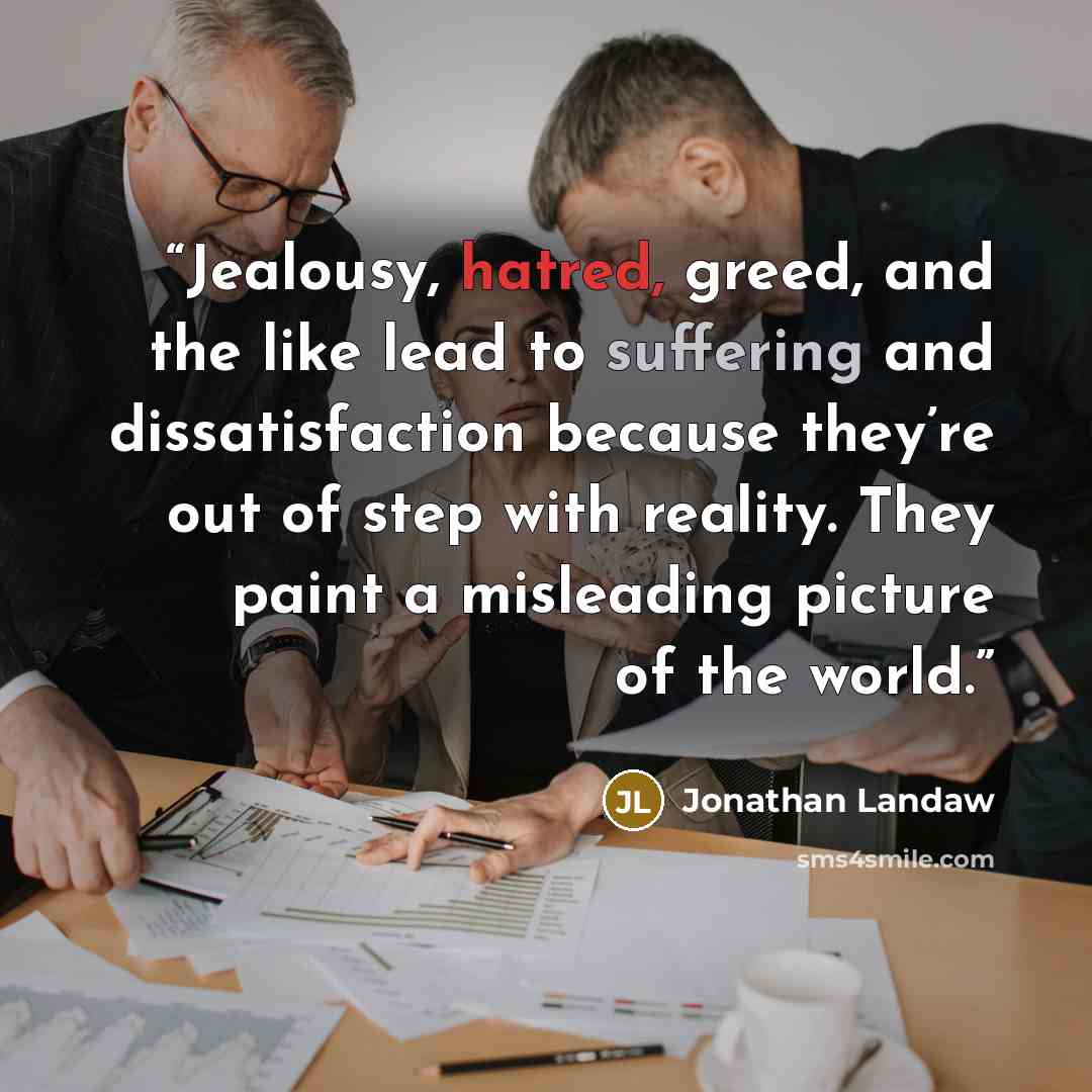 “Jealousy, hatred, greed, and the like lead to suffering and dissatisfaction because they’re out of step with reality. They paint a misleading picture of the world.” quote by Jonathan Landaw