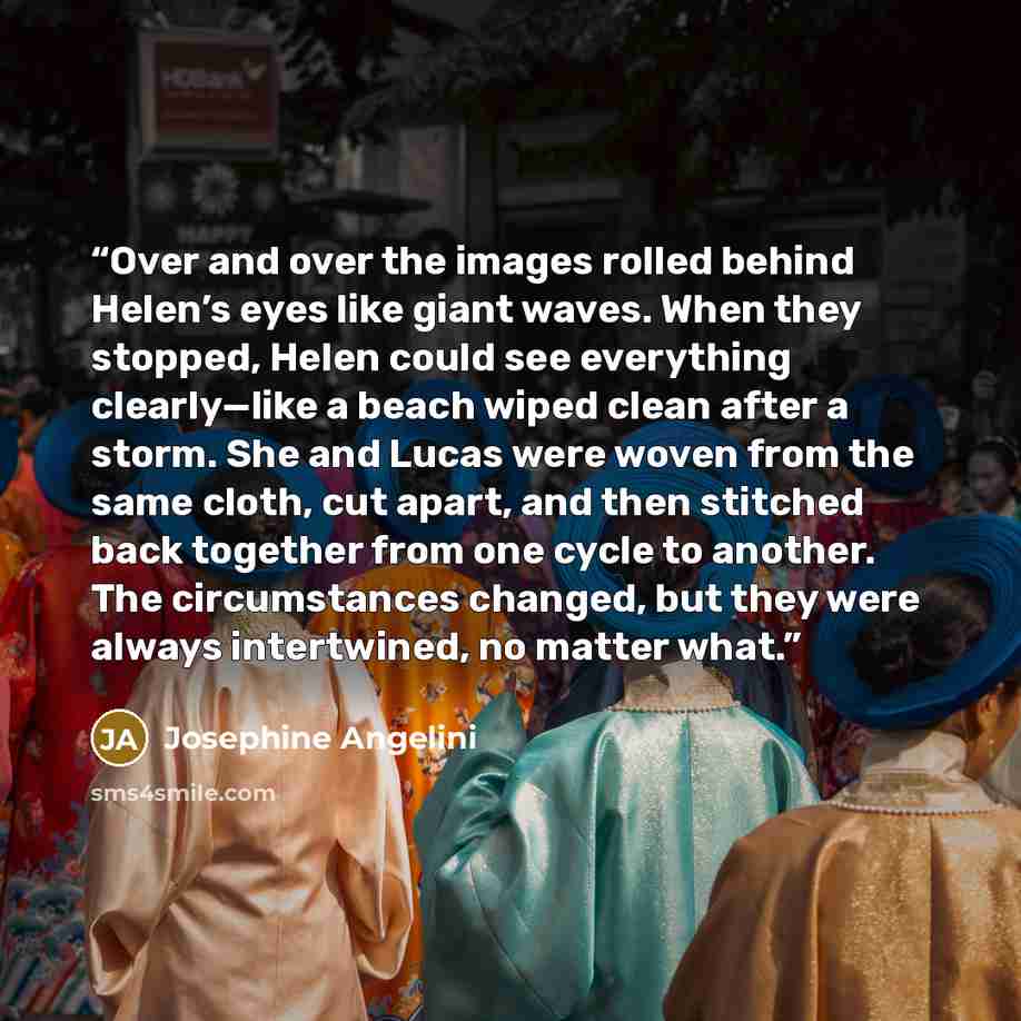 “Over and over the images rolled behind Helen’s eyes like giant waves. When they stopped, Helen could see everything clearly—like a beach wiped clean after a storm. She and Lucas were woven from the same cloth, cut apart, and then stitched back together from one cycle to another. The circumstances…” quote by Josephine Angelini