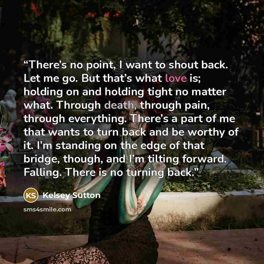 “There’s no point, I want to shout back. Let me go. But that’s what love is; holding on and holding tight no matter what. Through death, through pain, through everything. There’s a part of me that wants to turn back and be worthy of it. I’m standing on the edge of that bridge, though, and I’m…” quote by Kelsey Sutton