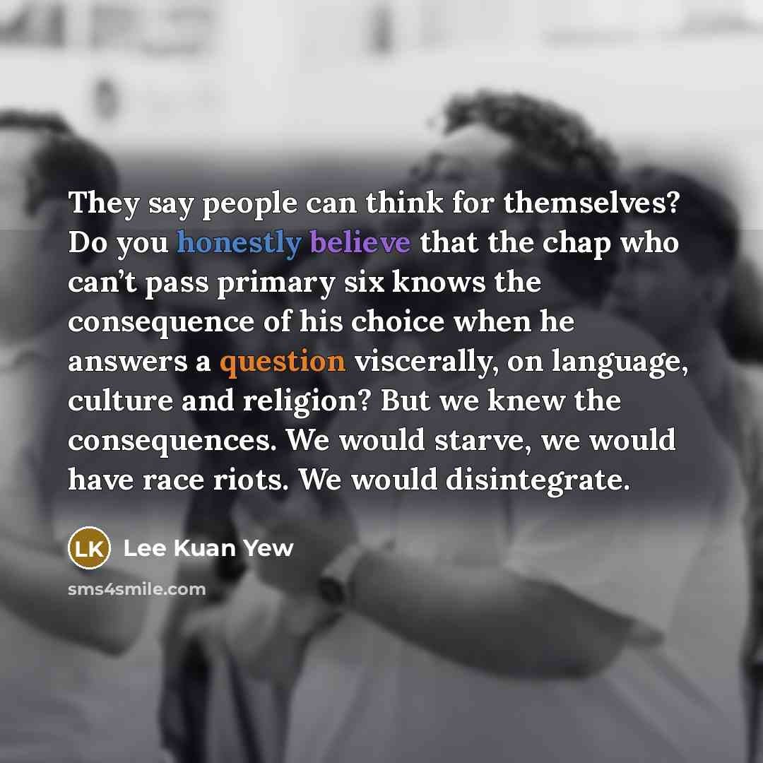 “They say people can think for themselves? Do you honestly believe that the chap who can’t pass primary six knows the consequence of his choice when he answers a question viscerally, on language, culture and religion? But we knew the consequences. We would starve, we would have race riots. We would…” quote by Lee Kuan Yew