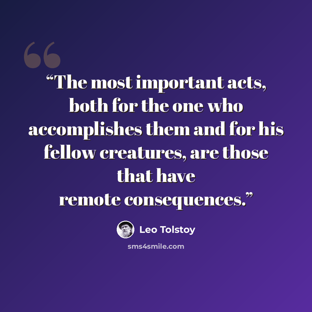 “The most important acts, both for the one who accomplishes them and for his fellow creatures, are those that have remote consequences.” quote by Leo Tolstoy