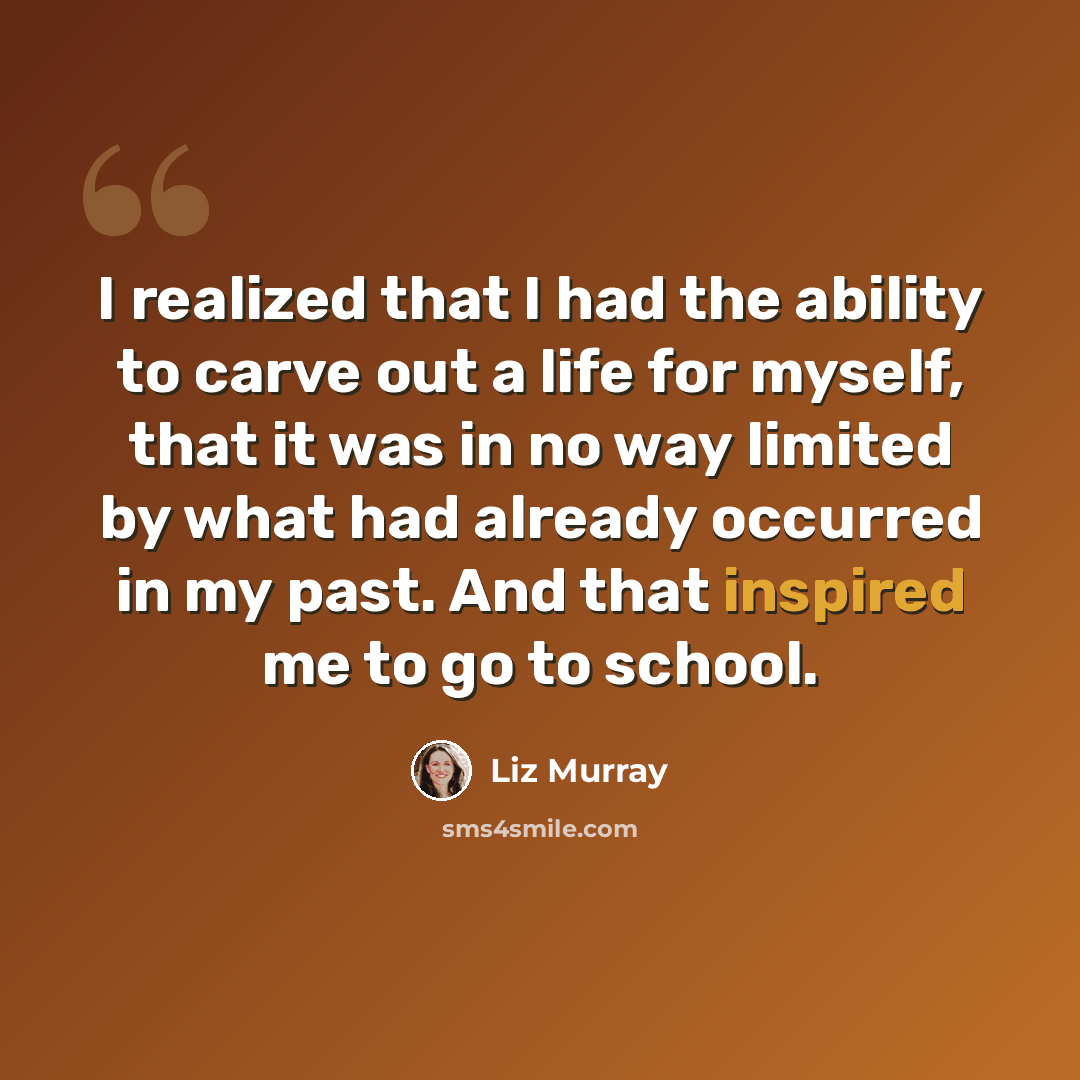 “I realized that I had the ability to carve out a life for myself, that it was in no way limited by what had already occurred in my past. And that inspired me to go to school.” quote by Liz Murray