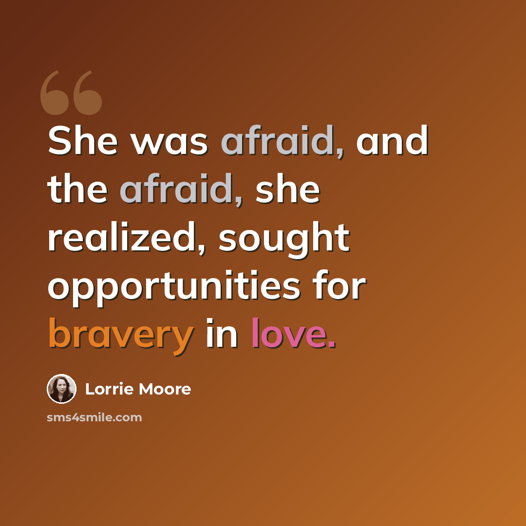 “She was afraid, and the afraid, she realized, sought opportunities for bravery in love.” quote by Lorrie Moore