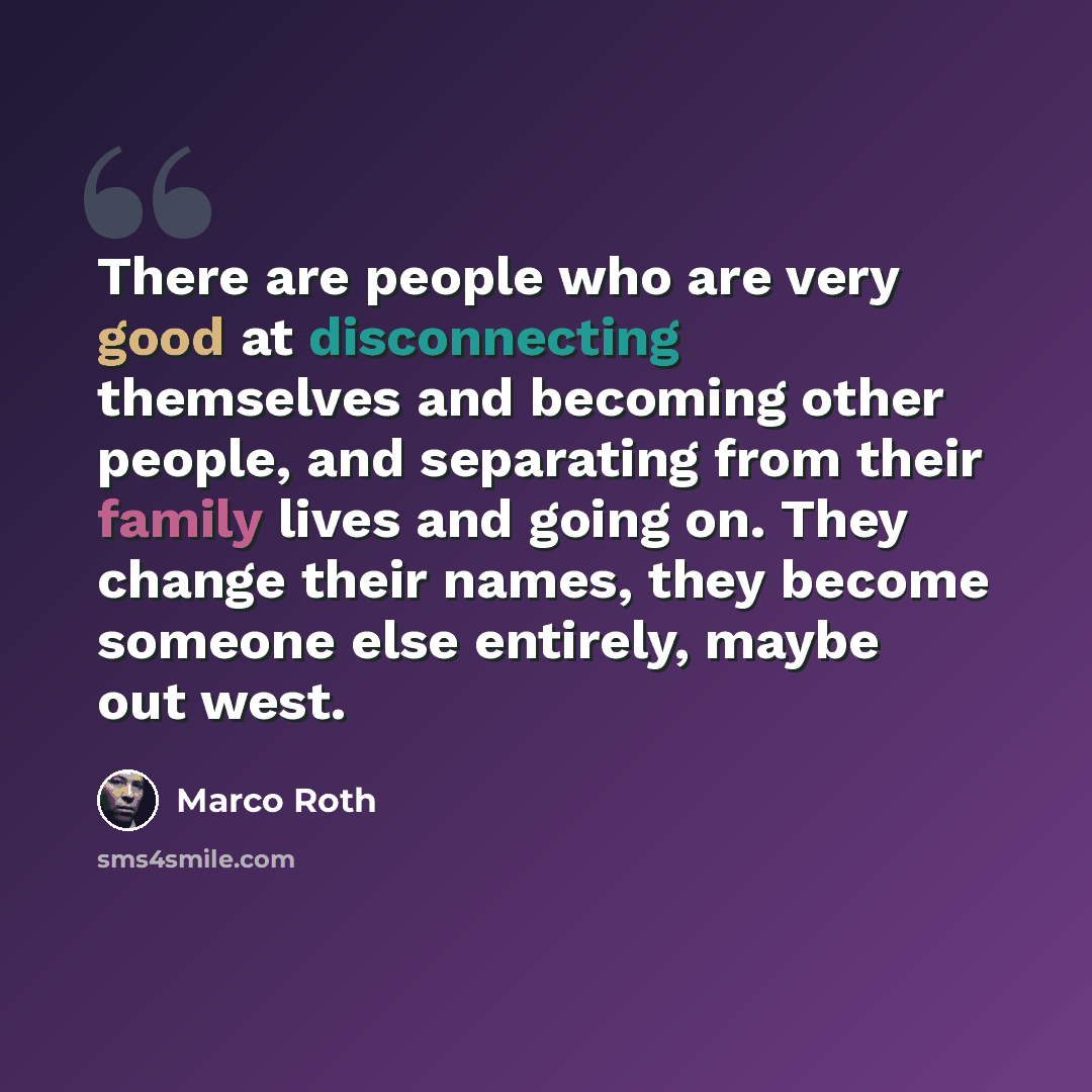 “There are people who are very good at disconnecting themselves and becoming other people, and separating from their family lives and going on. They change their names, they become someone else entirely, maybe out west.” quote by Marco Roth