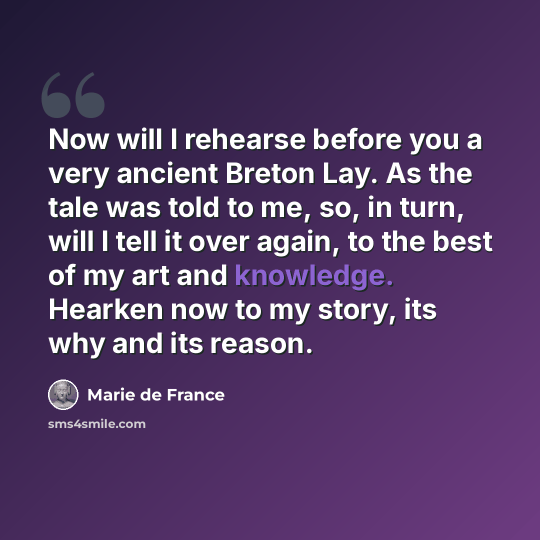 “Now will I rehearse before you a very ancient Breton Lay. As the tale was told to me, so, in turn, will I tell it over again, to the best of my art and knowledge. Hearken now to my story, its why and its reason.” quote by Marie de France