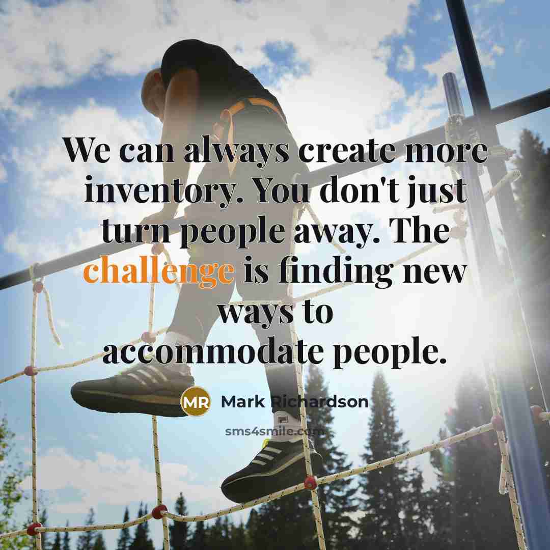 “We can always create more inventory. You don't just turn people away. The challenge is finding new ways to accommodate people.” quote by Mark Richardson