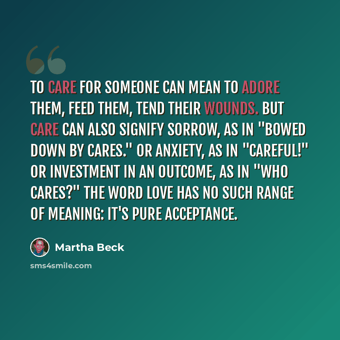“To care for someone can mean to adore them, feed them, tend their wounds. But care can also signify sorrow, as in "bowed down by cares." Or anxiety, as in "Careful!" Or investment in an outcome, as in "Who cares?" The word love has no such range of meaning: It's pure acceptance.” quote by Martha Beck