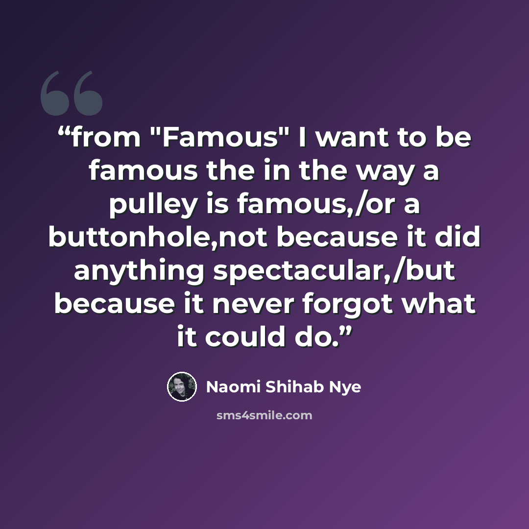 “from "Famous" I want to be famous the in the way a pulley is famous,/or a buttonhole,not because it did anything spectacular,/but because it never forgot what it could do.” quote by Naomi Shihab Nye