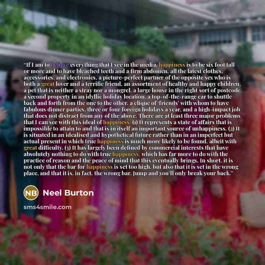 “If I am to believe everything that I see in the media, happiness is to be six foot tall or more and to have bleached teeth and a firm abdomen, all the latest clothes, accessories, and electronics, a picture-perfect partner of the opposite sex who is both a great lover and a terrific friend, an…” quote by Neel Burton