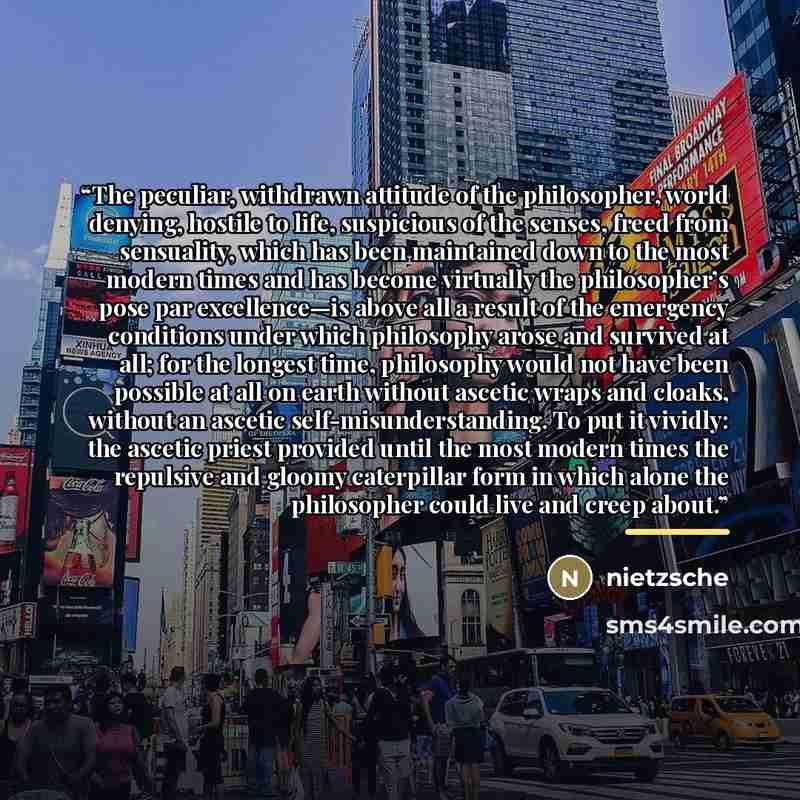 “The peculiar, withdrawn attitude of the philosopher, world denying, hostile to life, suspicious of the senses, freed from sensuality, which has been maintained down to the most modern times and has become virtually the philosopher’s pose par excellence—is above all a result of the emergency…” quote by Nietzsche