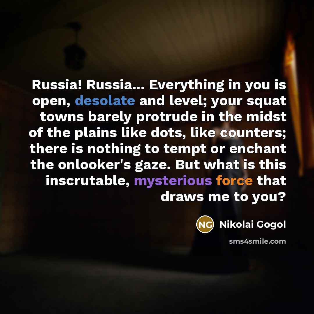 “Russia! Russia... Everything in you is open, desolate and level; your squat towns barely protrude in the midst of the plains like dots, like counters; there is nothing to tempt or enchant the onlooker's gaze. But what is this inscrutable, mysterious force that draws me to you?” quote by Nikolai Gogol