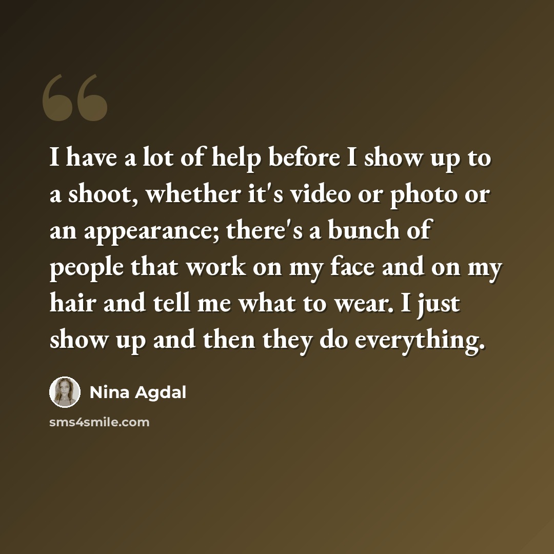 “I have a lot of help before I show up to a shoot, whether it's video or photo or an appearance; there's a bunch of people that work on my face and on my hair and tell me what to wear. I just show up and then they do everything.” quote by Nina Agdal