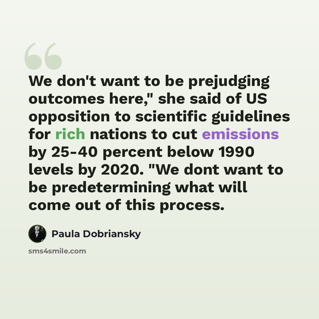 “We don't want to be prejudging outcomes here," she said of US opposition to scientific guidelines for rich nations to cut emissions by 25-40 percent below 1990 levels by 2020. "We dont want to be predetermining what will come out of this process.” quote by Paula Dobriansky