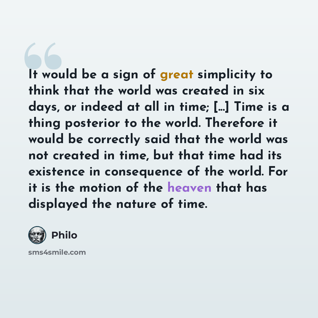 “It would be a sign of great simplicity to think that the world was created in six days, or indeed at all in time; [...] Time is a thing posterior to the world. Therefore it would be correctly said that the world was not created in time, but that time had its existence in consequence of the world…” quote by Philo