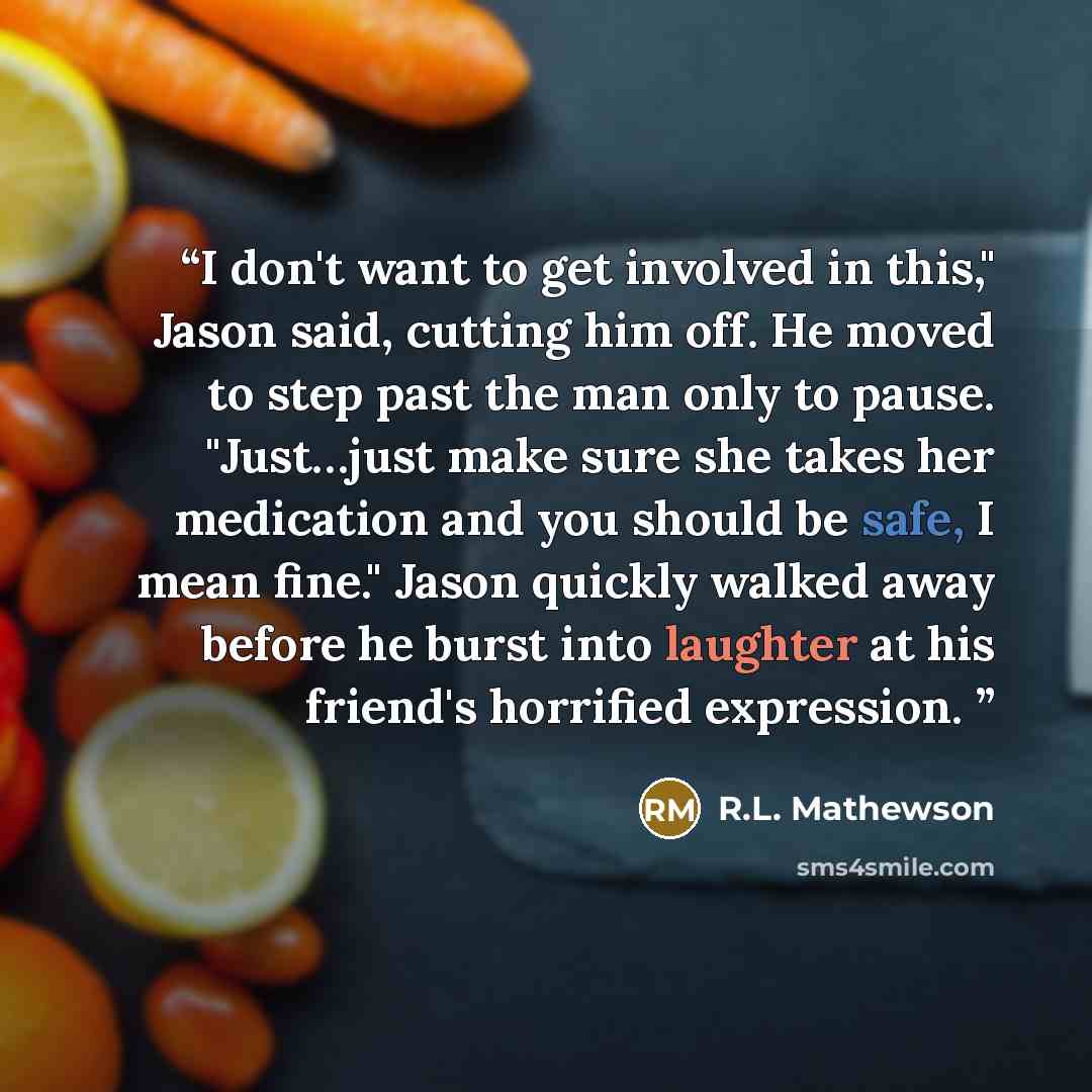 “I don't want to get involved in this," Jason said, cutting him off. He moved to step past the man only to pause. "Just…just make sure she takes her medication and you should be safe, I mean fine." Jason quickly walked away before he burst into laughter at his friend's horrified expression.” quote by R.L. Mathewson