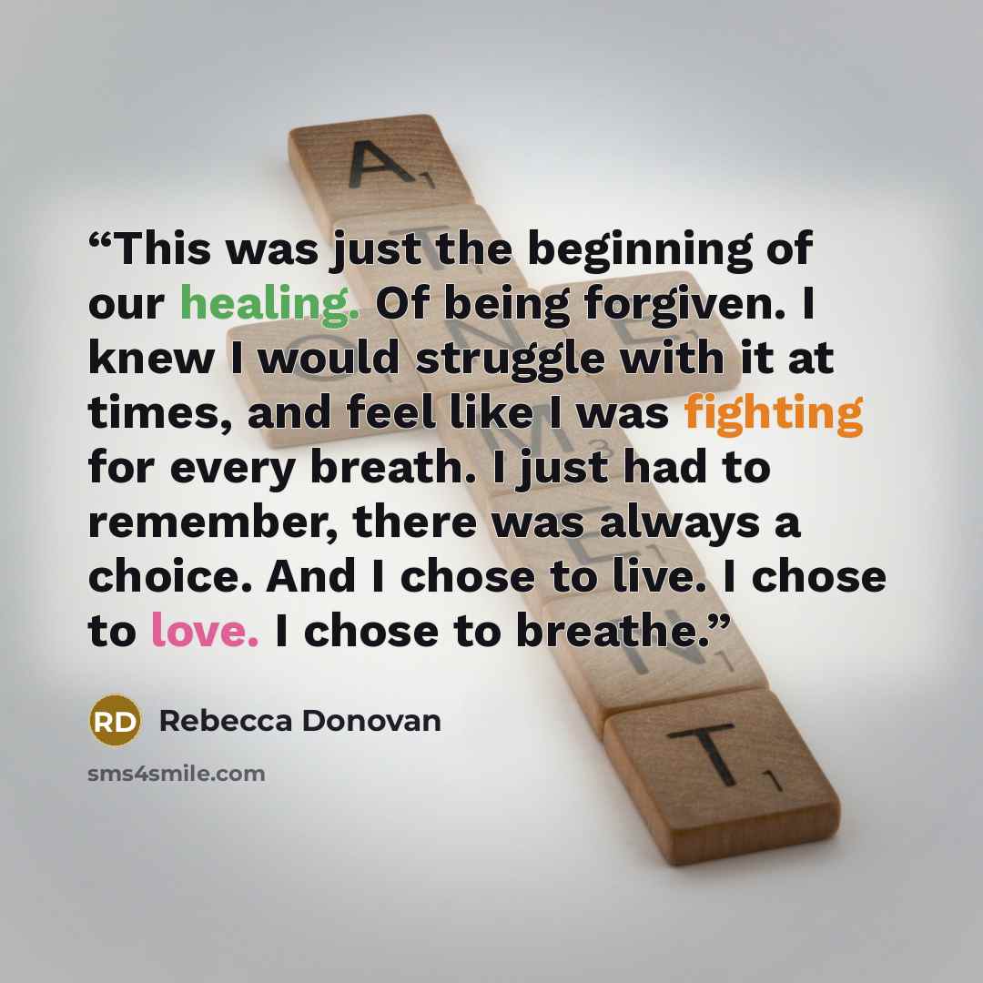 “This was just the beginning of our healing. Of being forgiven. I knew I would struggle with it at times, and feel like I was fighting for every breath. I just had to remember, there was always a choice. And I chose to live. I chose to love. I chose to breathe.” quote by Rebecca Donovan