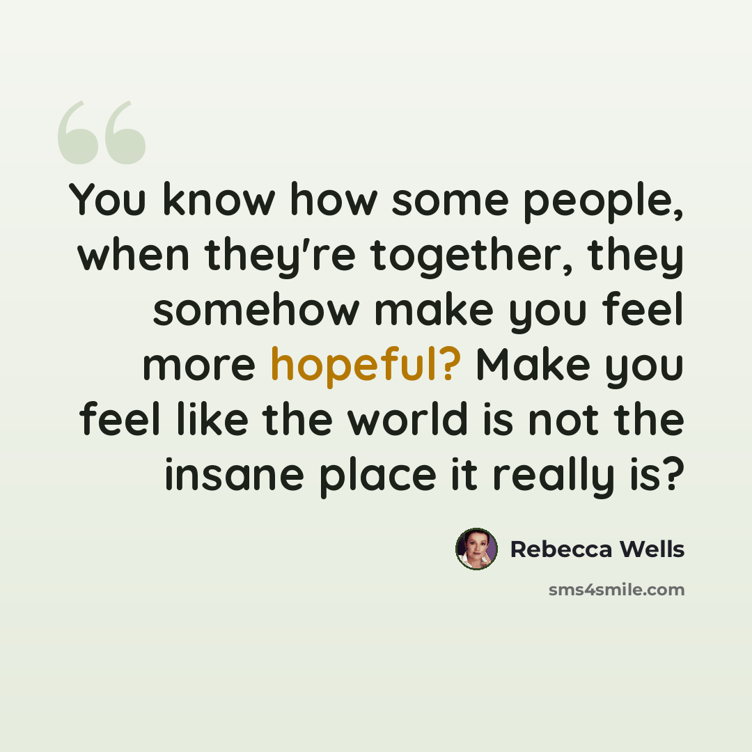 “You know how some people, when they're together, they somehow make you feel more hopeful? Make you feel like the world is not the insane place it really is?” quote by Rebecca Wells