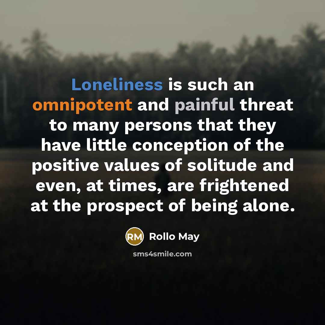 “Loneliness is such an omnipotent and painful threat to many persons that they have little conception of the positive values of solitude and even, at times, are frightened at the prospect of being alone.” quote by Rollo May