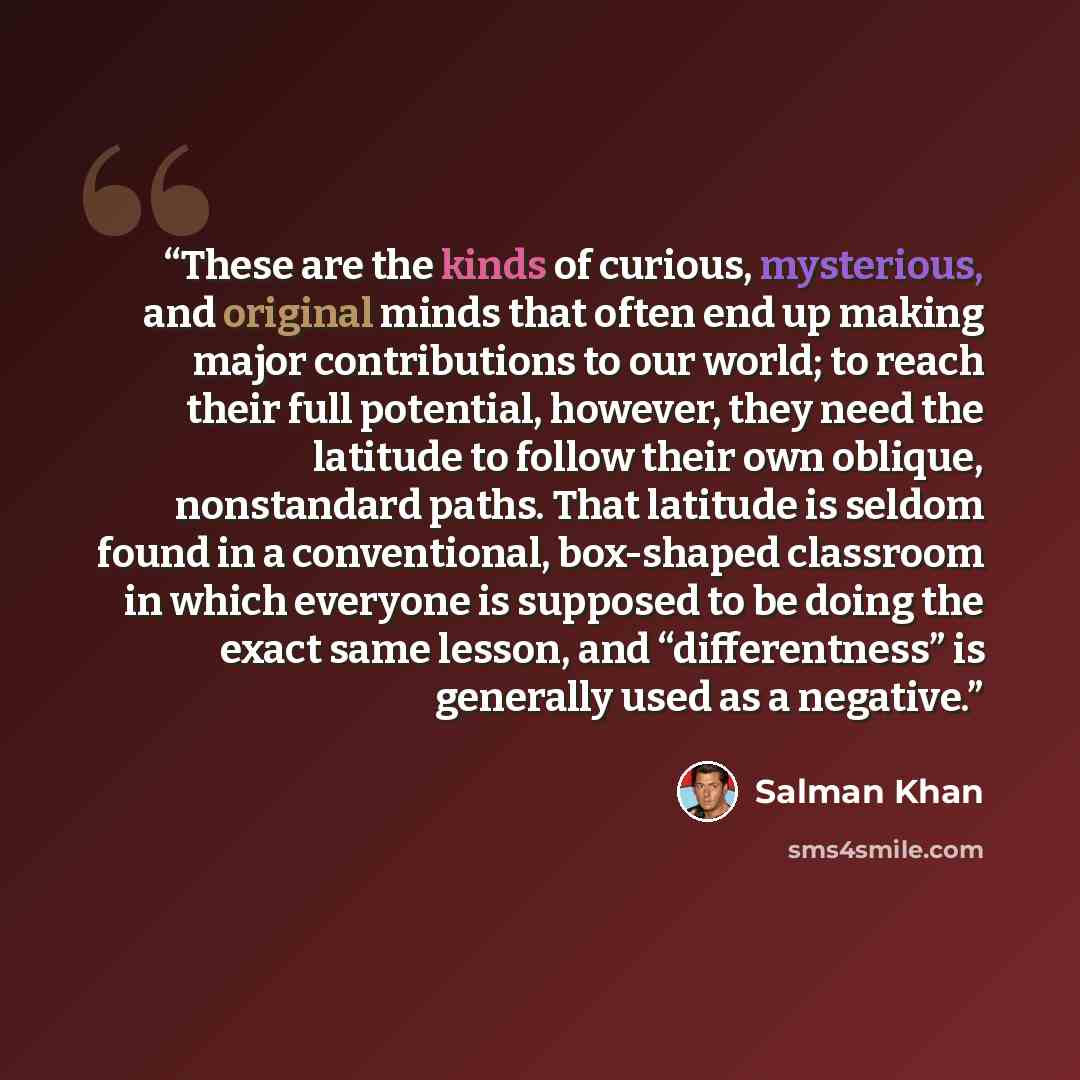 “These are the kinds of curious, mysterious, and original minds that often end up making major contributions to our world; to reach their full potential, however, they need the latitude to follow their own oblique, nonstandard paths. That latitude is seldom found in a conventional, box-shaped…” quote by Salman Khan