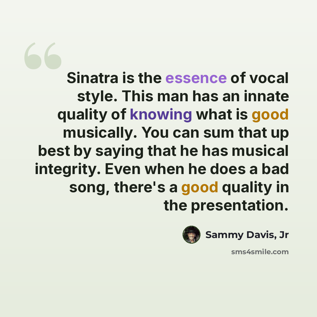 “Sinatra is the essence of vocal style. This man has an innate quality of knowing what is good musically. You can sum that up best by saying that he has musical integrity. Even when he does a bad song, there's a good quality in the presentation.” quote by Sammy Davis, Jr
