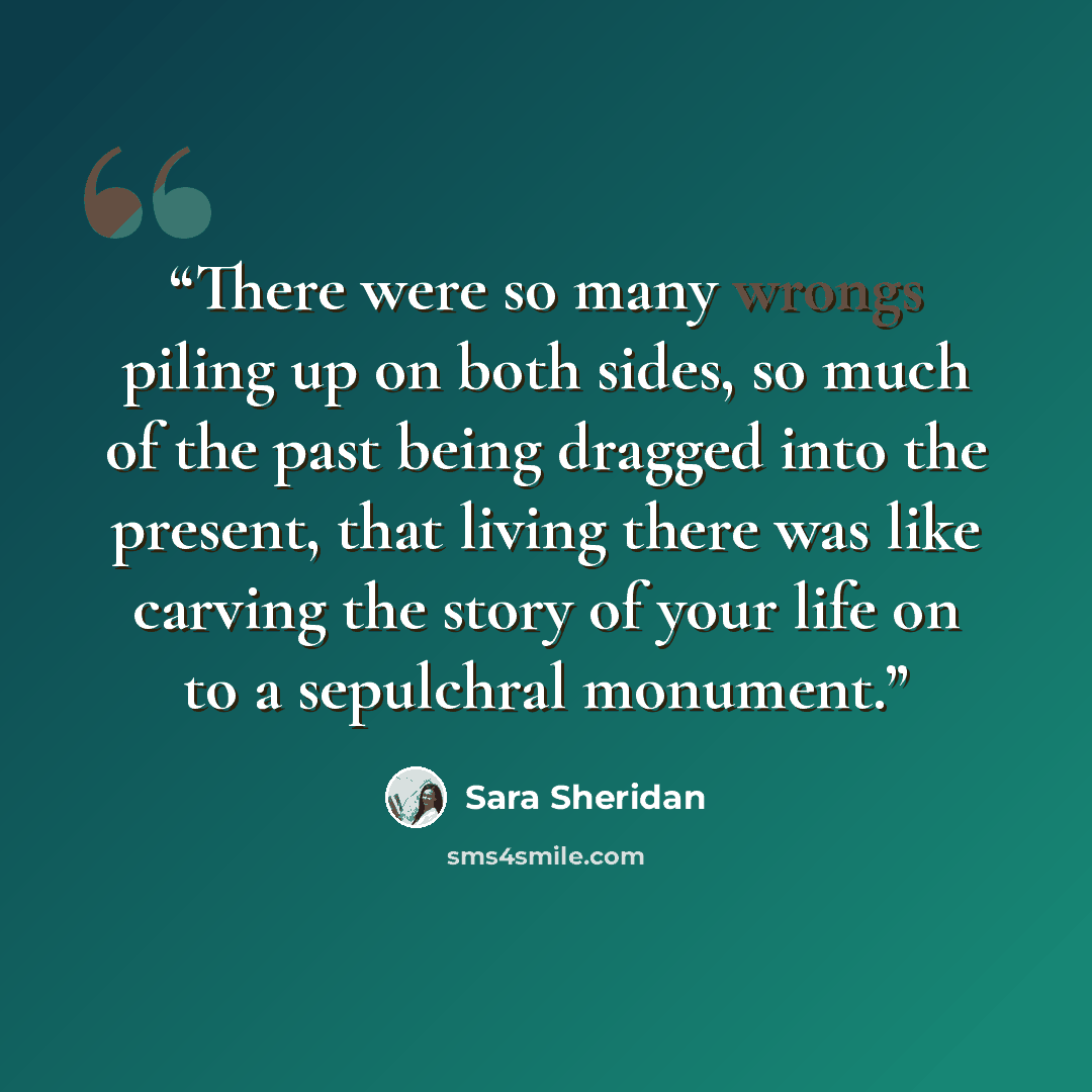 “There were so many wrongs piling up on both sides, so much of the past being dragged into the present, that living there was like carving the story of your life on to a sepulchral monument.” quote by Sara Sheridan