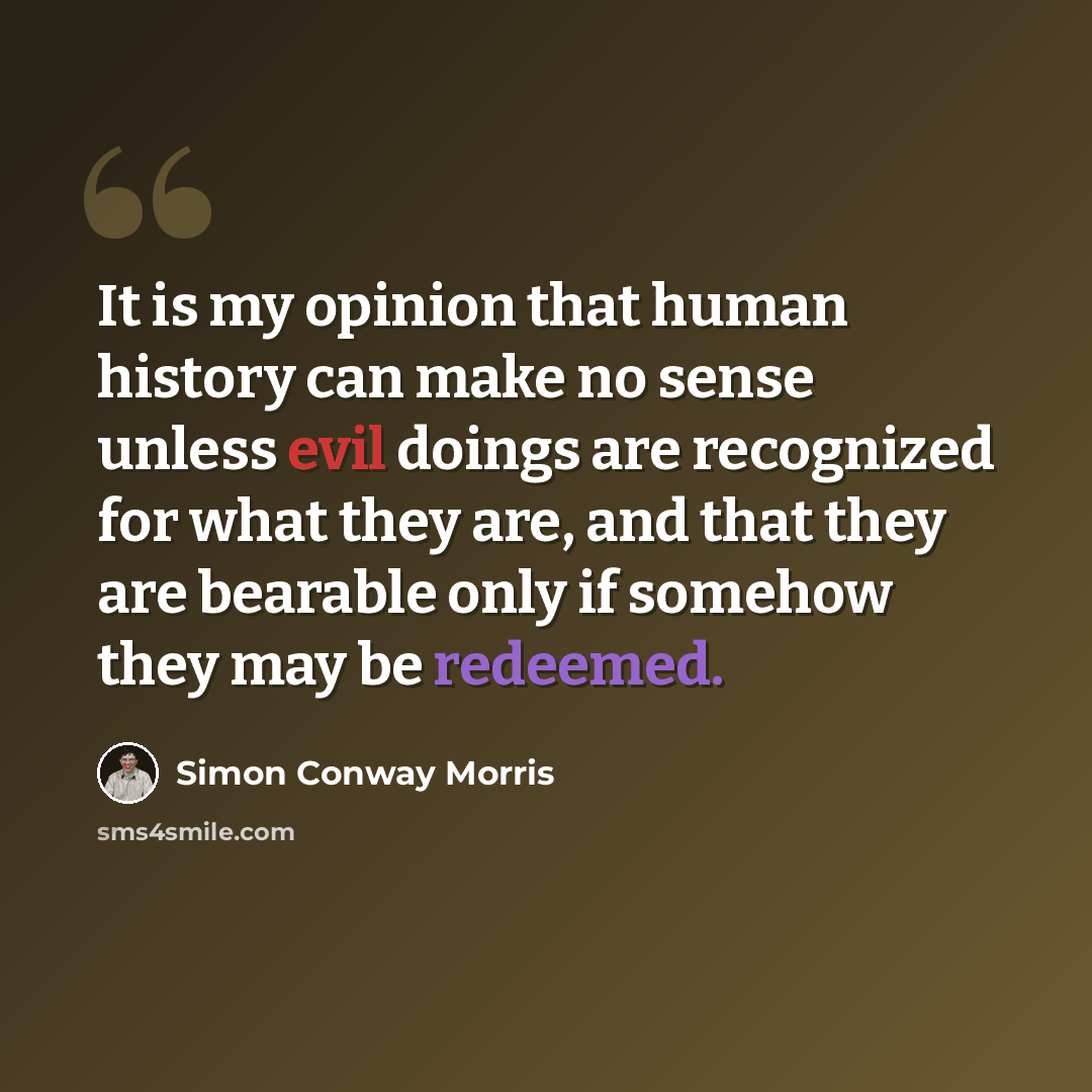 “It is my opinion that human history can make no sense unless evil doings are recognized for what they are, and that they are bearable only if somehow they may be redeemed.” quote by Simon Conway Morris