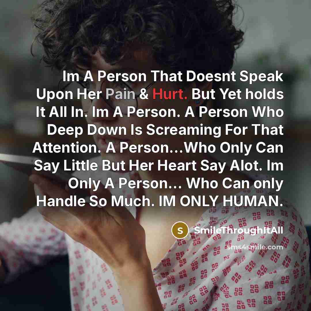 “Im A Person That Doesnt Speak Upon Her Pain & Hurt. But Yet holds It All In. Im A Person. A Person Who Deep Down Is Screaming For That Attention. A Person...Who Only Can Say Little But Her Heart Say Alot. Im Only A Person... Who Can only Handle So Much. IM ONLY HUMAN.” quote by SmileThroughItAll