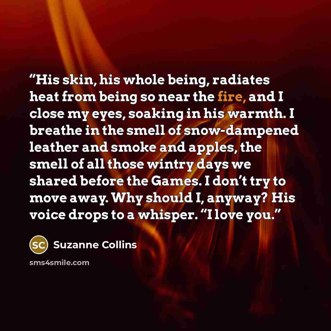 “His skin, his whole being, radiates heat from being so near the fire, and I close my eyes, soaking in his warmth. I breathe in the smell of snow-dampened leather and smoke and apples, the smell of all those wintry days we shared before the Games. I don’t try to move away. Why should I, anyway? His…” quote by Suzanne Collins