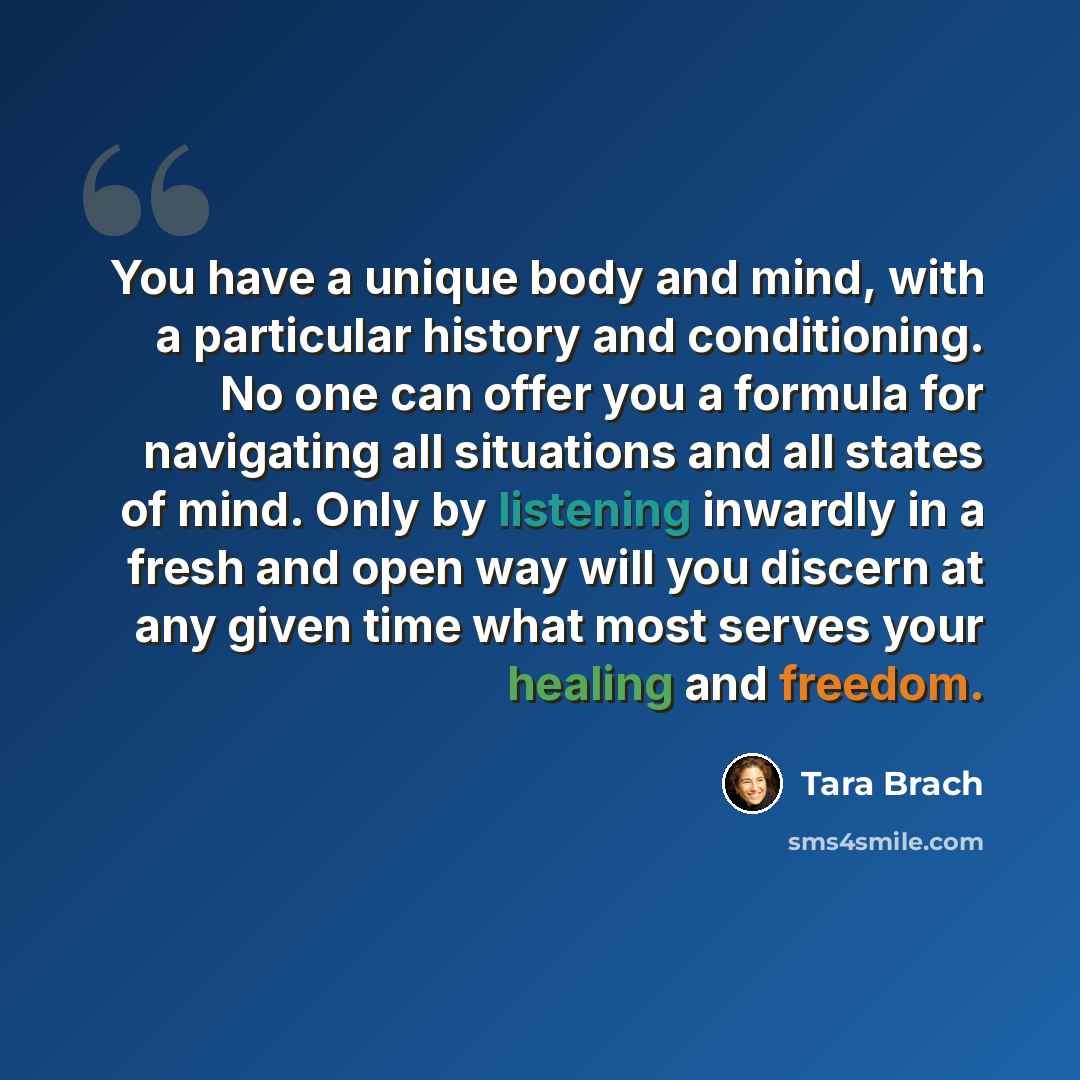 “You have a unique body and mind, with a particular history and conditioning. No one can offer you a formula for navigating all situations and all states of mind. Only by listening inwardly in a fresh and open way will you discern at any given time what most serves your healing and freedom.” quote by Tara Brach