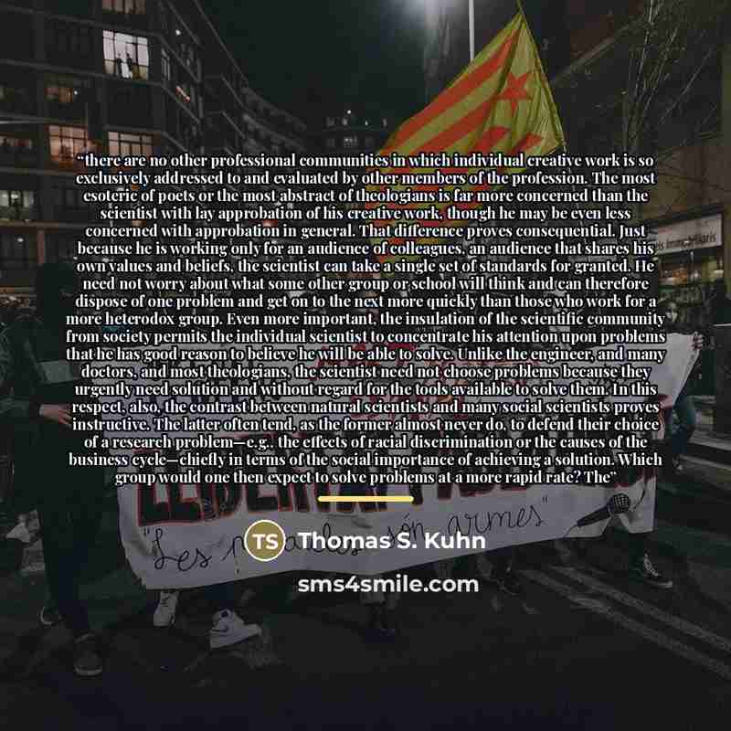 “there are no other professional communities in which individual creative work is so exclusively addressed to and evaluated by other members of the profession. The most esoteric of poets or the most abstract of theologians is far more concerned than the scientist with lay approbation of his…” quote by Thomas S. Kuhn