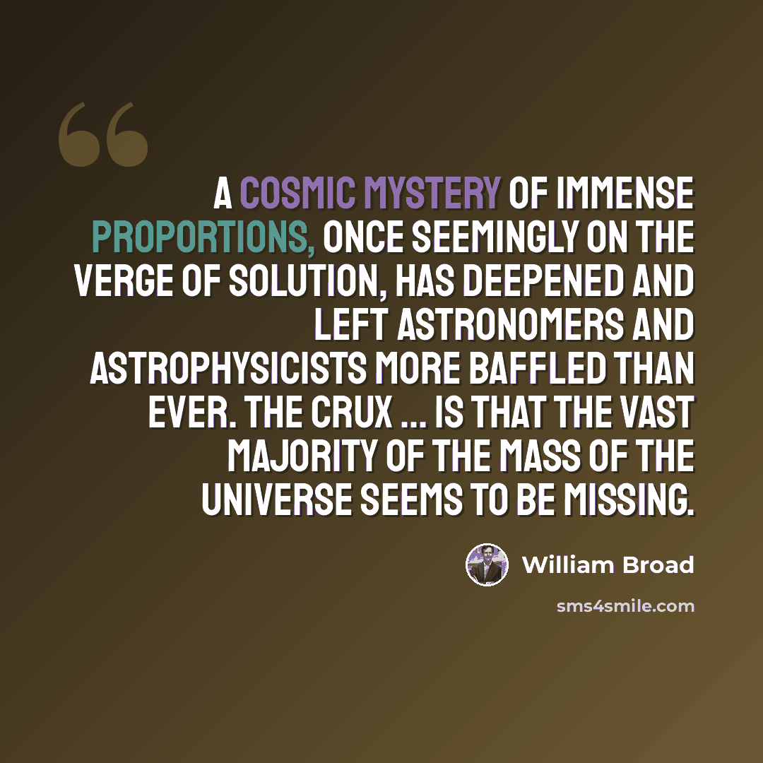 “A cosmic mystery of immense proportions, once seemingly on the verge of solution, has deepened and left astronomers and astrophysicists more baffled than ever. The crux ... is that the vast majority of the mass of the universe seems to be missing.” quote by William Broad