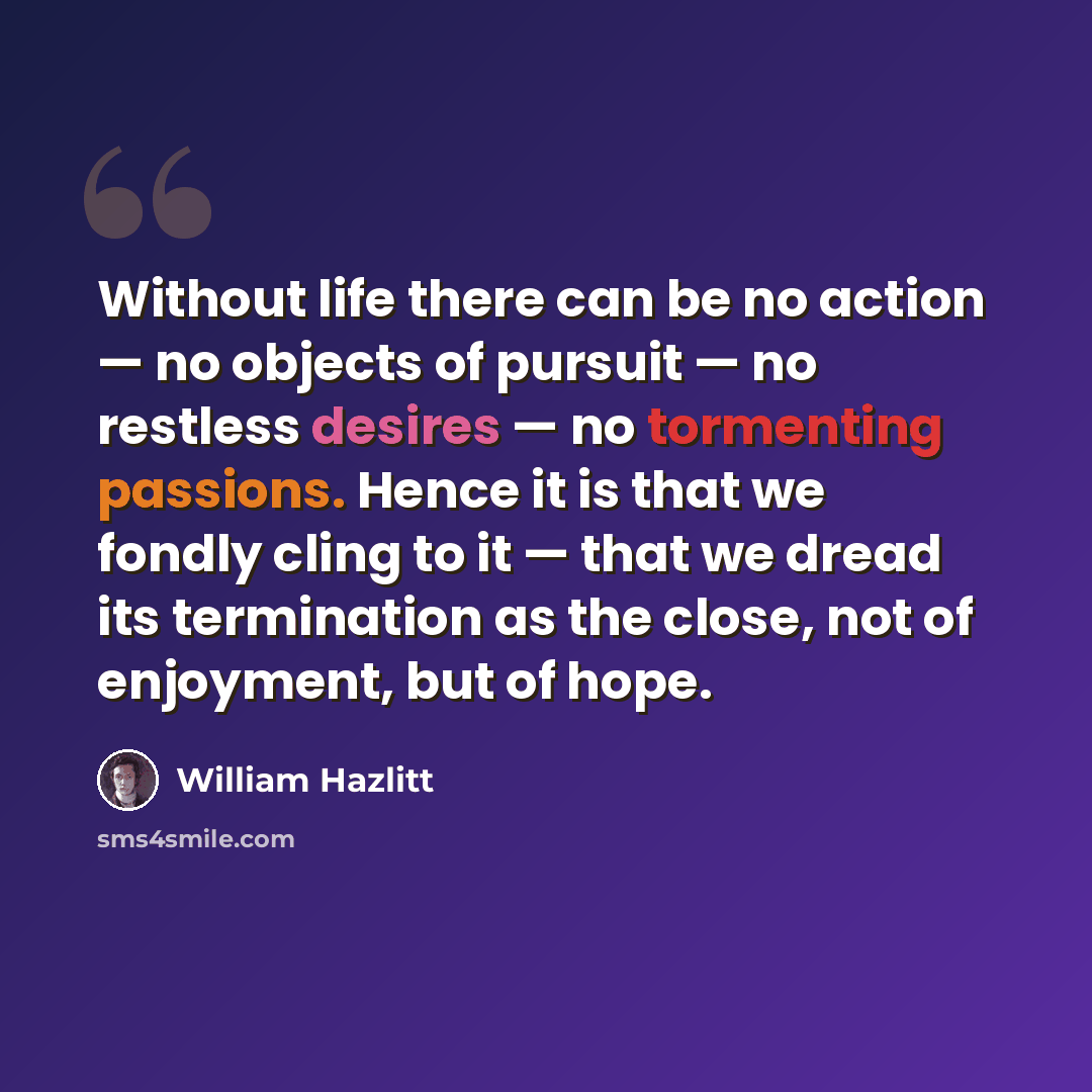 “Without life there can be no action — no objects of pursuit — no restless desires — no tormenting passions. Hence it is that we fondly cling to it — that we dread its termination as the close, not of enjoyment, but of hope.” quote by William Hazlitt