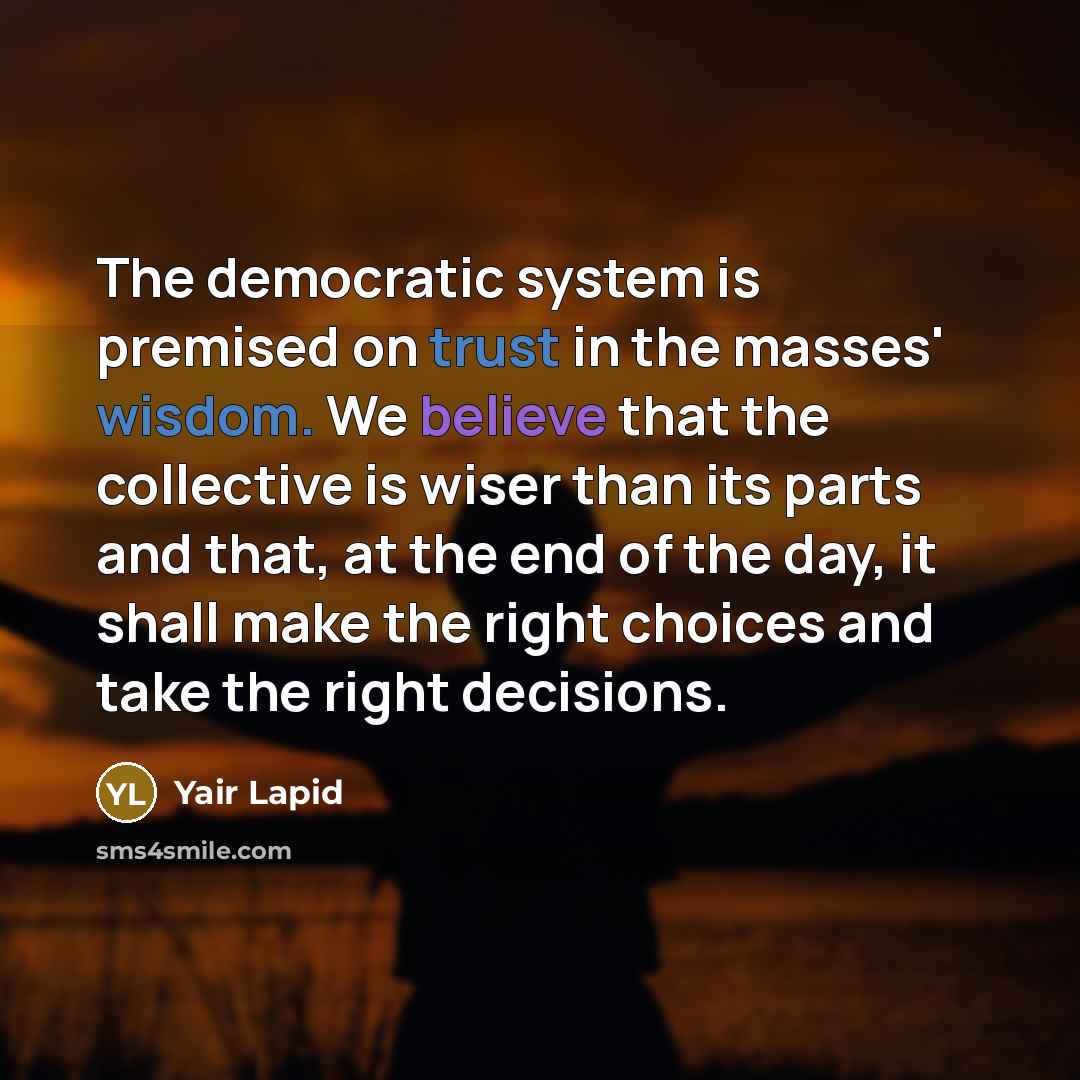 “The democratic system is premised on trust in the masses' wisdom. We believe that the collective is wiser than its parts and that, at the end of the day, it shall make the right choices and take the right decisions.” quote by Yair Lapid