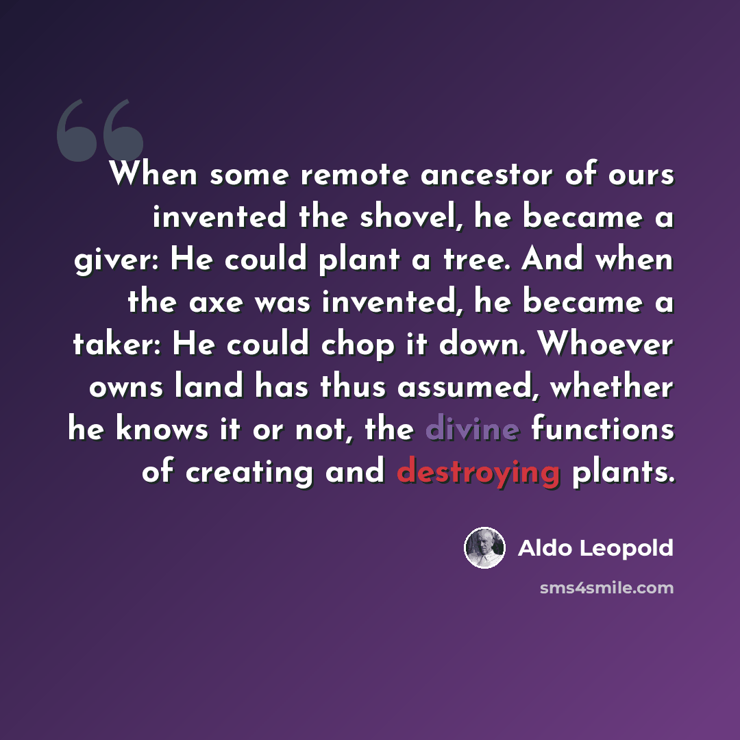 “When some remote ancestor of ours invented the shovel, he became a giver: He could plant a tree. And when the axe was invented, he became a taker: He could chop it down. Whoever owns land has thus assumed, whether he knows it or not, the divine functions of creating and destroying plants.” quote by Aldo Leopold